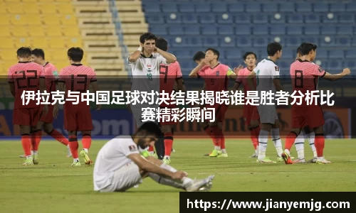 伊拉克与中国足球对决结果揭晓谁是胜者分析比赛精彩瞬间